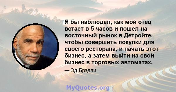 Я бы наблюдал, как мой отец встает в 5 часов и пошел на восточный рынок в Детройте, чтобы совершить покупки для своего ресторана, и начать этот бизнес, а затем выйти на свой бизнес в торговых автоматах.