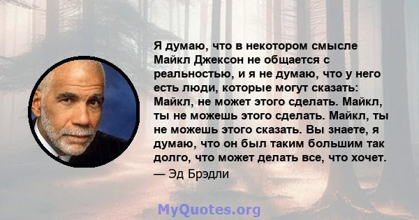 Я думаю, что в некотором смысле Майкл Джексон не общается с реальностью, и я не думаю, что у него есть люди, которые могут сказать: Майкл, не может этого сделать. Майкл, ты не можешь этого сделать. Майкл, ты не можешь