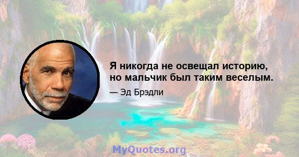 Я никогда не освещал историю, но мальчик был таким веселым.