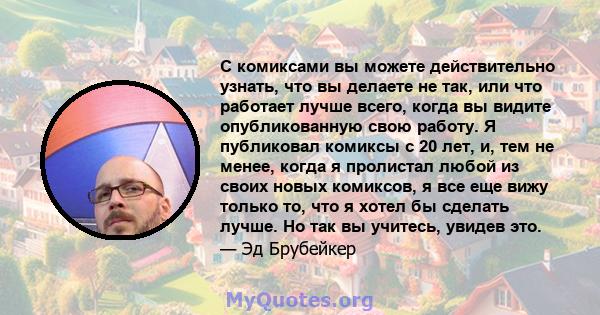 С комиксами вы можете действительно узнать, что вы делаете не так, или что работает лучше всего, когда вы видите опубликованную свою работу. Я публиковал комиксы с 20 лет, и, тем не менее, когда я пролистал любой из