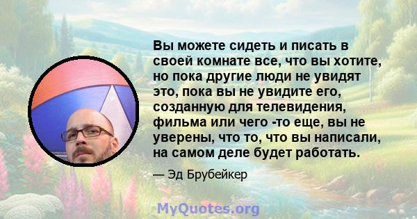 Вы можете сидеть и писать в своей комнате все, что вы хотите, но пока другие люди не увидят это, пока вы не увидите его, созданную для телевидения, фильма или чего -то еще, вы не уверены, что то, что вы написали, на