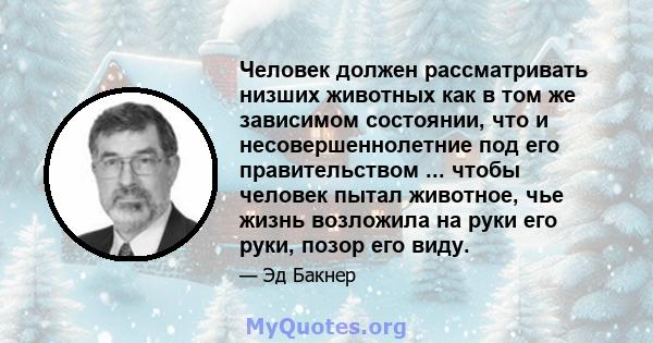 Человек должен рассматривать низших животных как в том же зависимом состоянии, что и несовершеннолетние под его правительством ... чтобы человек пытал животное, чье жизнь возложила на руки его руки, позор его виду.