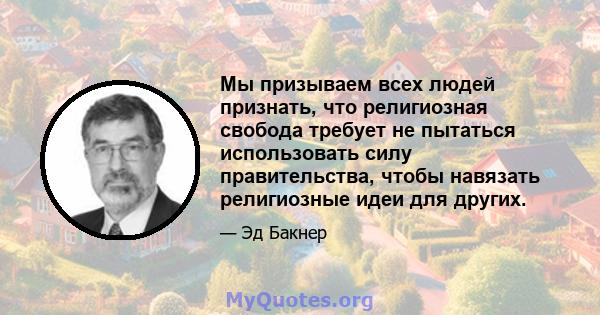 Мы призываем всех людей признать, что религиозная свобода требует не пытаться использовать силу правительства, чтобы навязать религиозные идеи для других.