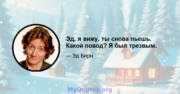 Эд, я вижу, ты снова пьешь. Какой повод? Я был трезвым.