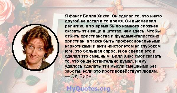 Я фанат Билла Хикса. Он сделал то, что никто другой не встал в то время. Он высмеивал религию, в то время было намного сложнее сказать эти вещи в штатах, чем здесь. Чтобы отбить христианства и фундаменталистских