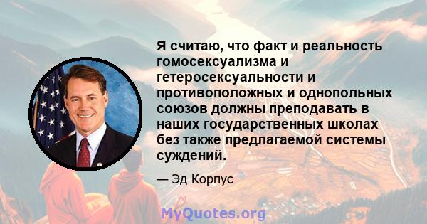 Я считаю, что факт и реальность гомосексуализма и гетеросексуальности и противоположных и однопольных союзов должны преподавать в наших государственных школах без также предлагаемой системы суждений.