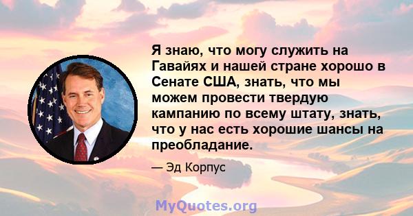 Я знаю, что могу служить на Гавайях и нашей стране хорошо в Сенате США, знать, что мы можем провести твердую кампанию по всему штату, знать, что у нас есть хорошие шансы на преобладание.