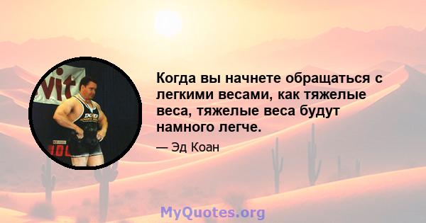 Когда вы начнете обращаться с легкими весами, как тяжелые веса, тяжелые веса будут намного легче.