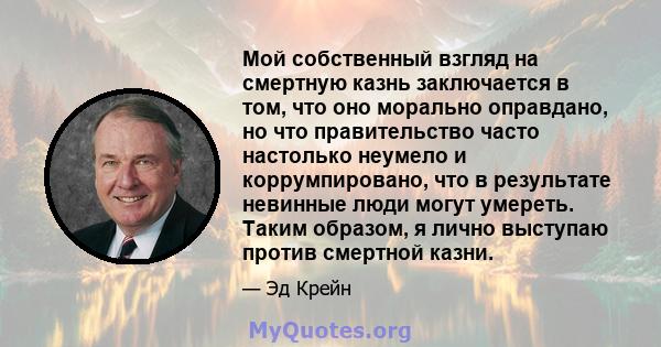 Мой собственный взгляд на смертную казнь заключается в том, что оно морально оправдано, но что правительство часто настолько неумело и коррумпировано, что в результате невинные люди могут умереть. Таким образом, я лично 