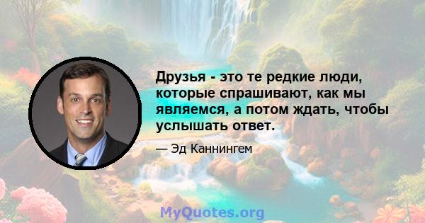 Друзья - это те редкие люди, которые спрашивают, как мы являемся, а потом ждать, чтобы услышать ответ.