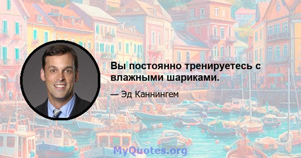 Вы постоянно тренируетесь с влажными шариками.