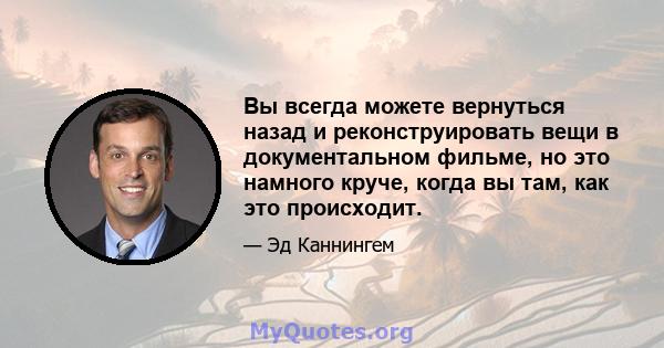 Вы всегда можете вернуться назад и реконструировать вещи в документальном фильме, но это намного круче, когда вы там, как это происходит.