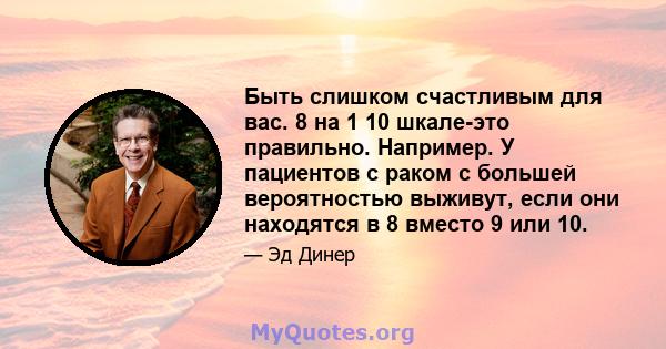 Быть слишком счастливым для вас. 8 на 1 10 шкале-это правильно. Например. У пациентов с раком с большей вероятностью выживут, если они находятся в 8 вместо 9 или 10.