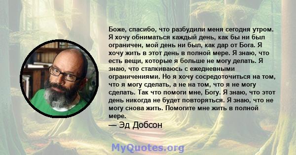 Боже, спасибо, что разбудили меня сегодня утром. Я хочу обниматься каждый день, как бы ни был ограничен, мой день ни был, как дар от Бога. Я хочу жить в этот день в полной мере. Я знаю, что есть вещи, которые я больше