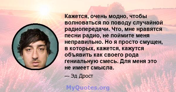 Кажется, очень модно, чтобы волноваться по поводу случайной радиопередачи. Что, мне нравятся песни радио, не поймите меня неправильно. Но я просто смущен, в которых, кажется, кажутся объявить как своего рода гениальную