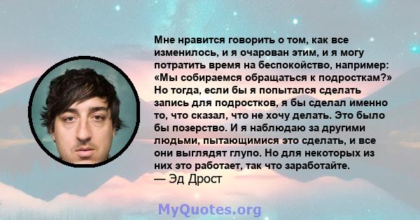 Мне нравится говорить о том, как все изменилось, и я очарован этим, и я могу потратить время на беспокойство, например: «Мы собираемся обращаться к подросткам?» Но тогда, если бы я попытался сделать запись для