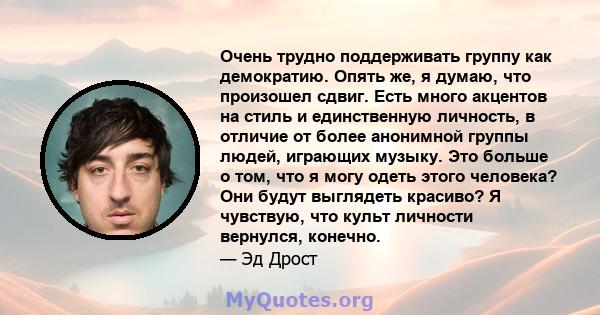 Очень трудно поддерживать группу как демократию. Опять же, я думаю, что произошел сдвиг. Есть много акцентов на стиль и единственную личность, в отличие от более анонимной группы людей, играющих музыку. Это больше о