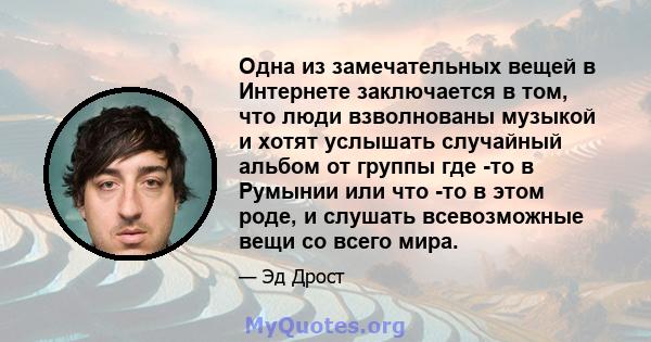 Одна из замечательных вещей в Интернете заключается в том, что люди взволнованы музыкой и хотят услышать случайный альбом от группы где -то в Румынии или что -то в этом роде, и слушать всевозможные вещи со всего мира.