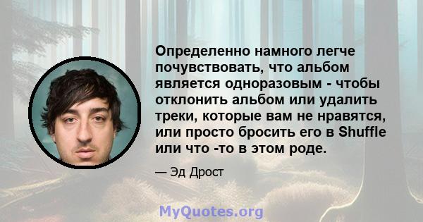 Определенно намного легче почувствовать, что альбом является одноразовым - чтобы отклонить альбом или удалить треки, которые вам не нравятся, или просто бросить его в Shuffle или что -то в этом роде.