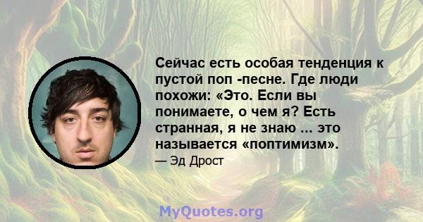 Сейчас есть особая тенденция к пустой поп -песне. Где люди похожи: «Это. Если вы понимаете, о чем я? Есть странная, я не знаю ... это называется «поптимизм».