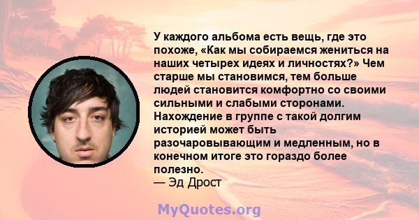 У каждого альбома есть вещь, где это похоже, «Как мы собираемся жениться на наших четырех идеях и личностях?» Чем старше мы становимся, тем больше людей становится комфортно со своими сильными и слабыми сторонами.