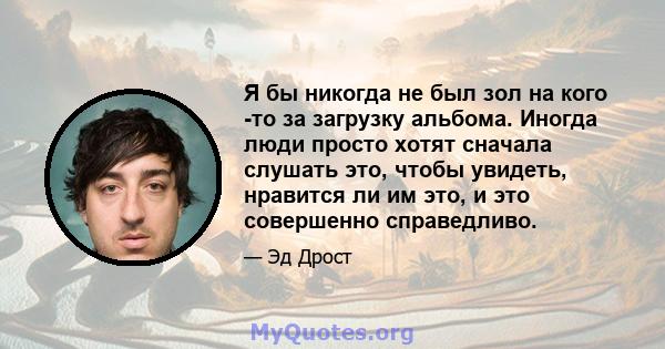 Я бы никогда не был зол на кого -то за загрузку альбома. Иногда люди просто хотят сначала слушать это, чтобы увидеть, нравится ли им это, и это совершенно справедливо.