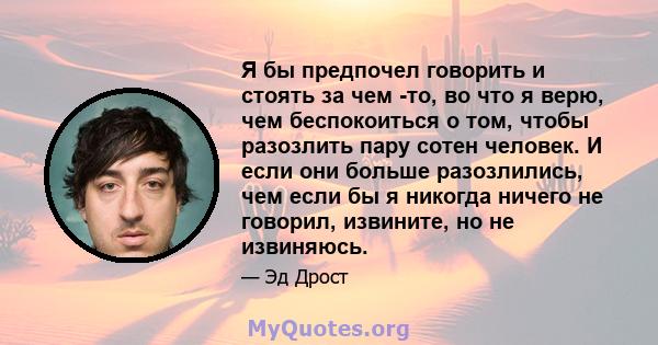 Я бы предпочел говорить и стоять за чем -то, во что я верю, чем беспокоиться о том, чтобы разозлить пару сотен человек. И если они больше разозлились, чем если бы я никогда ничего не говорил, извините, но не извиняюсь.