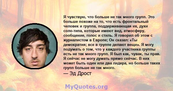 Я чувствую, что больше не так много групп. Это больше похоже на то, что есть фронтальный человек и группа, поддерживающая их, духи соло-типа, которые имеют вид, атмосферу, сообщение, голос и стиль. Я говорил об этом с