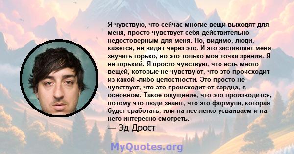 Я чувствую, что сейчас многие вещи выходят для меня, просто чувствует себя действительно недостоверным для меня. Но, видимо, люди, кажется, не видят через это. И это заставляет меня звучать горько, но это только моя