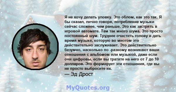 Я не хочу делать уловку. Это облом, как это так. Я бы сказал, лично говоря, потребление музыки сейчас сложнее, чем раньше. Это как застрять в игровой автомате. Там так много шума. Это просто постоянный шум. Труднее