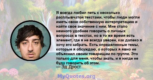 Я всегда любил петь с несколько расплывчатой ​​текстами, чтобы люди могли иметь свою собственную интерпретацию и найти свое значение с ним. Мне стало немного удобнее говорить о личных вопросах в текстах, но в то же