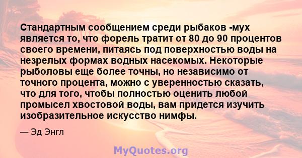 Стандартным сообщением среди рыбаков -мух является то, что форель тратит от 80 до 90 процентов своего времени, питаясь под поверхностью воды на незрелых формах водных насекомых. Некоторые рыболовы еще более точны, но