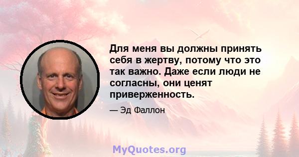 Для меня вы должны принять себя в жертву, потому что это так важно. Даже если люди не согласны, они ценят приверженность.