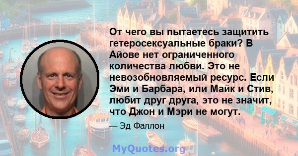 От чего вы пытаетесь защитить гетеросексуальные браки? В Айове нет ограниченного количества любви. Это не невозобновляемый ресурс. Если Эми и Барбара, или Майк и Стив, любит друг друга, это не значит, что Джон и Мэри не 