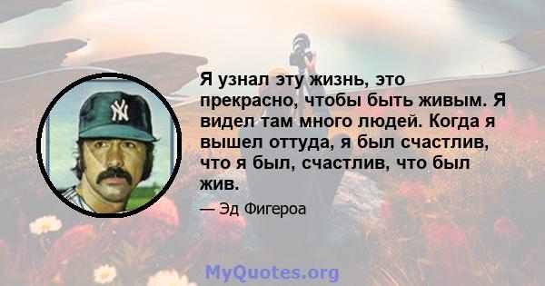 Я узнал эту жизнь, это прекрасно, чтобы быть живым. Я видел там много людей. Когда я вышел оттуда, я был счастлив, что я был, счастлив, что был жив.