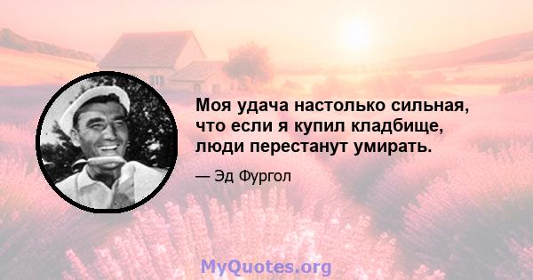 Моя удача настолько сильная, что если я купил кладбище, люди перестанут умирать.