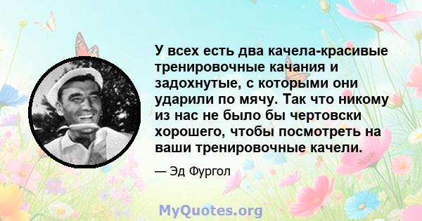 У всех есть два качела-красивые тренировочные качания и задохнутые, с которыми они ударили по мячу. Так что никому из нас не было бы чертовски хорошего, чтобы посмотреть на ваши тренировочные качели.