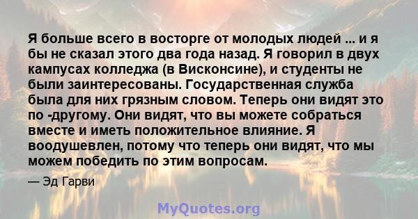 Я больше всего в восторге от молодых людей ... и я бы не сказал этого два года назад. Я говорил в двух кампусах колледжа (в Висконсине), и студенты не были заинтересованы. Государственная служба была для них грязным