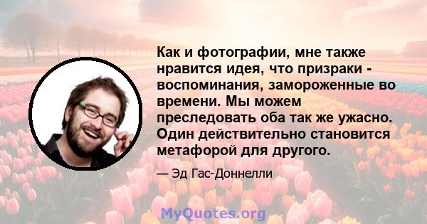 Как и фотографии, мне также нравится идея, что призраки - воспоминания, замороженные во времени. Мы можем преследовать оба так же ужасно. Один действительно становится метафорой для другого.