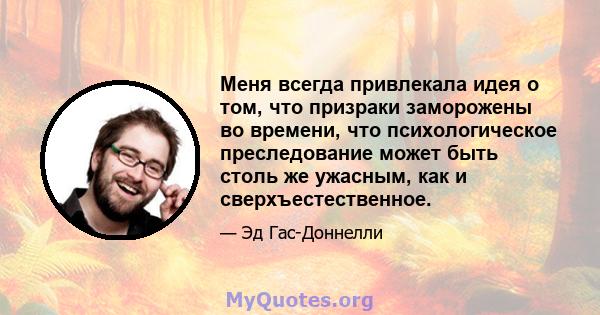 Меня всегда привлекала идея о том, что призраки заморожены во времени, что психологическое преследование может быть столь же ужасным, как и сверхъестественное.