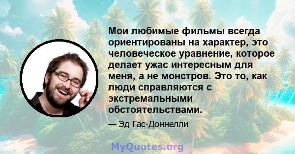 Мои любимые фильмы всегда ориентированы на характер, это человеческое уравнение, которое делает ужас интересным для меня, а не монстров. Это то, как люди справляются с экстремальными обстоятельствами.