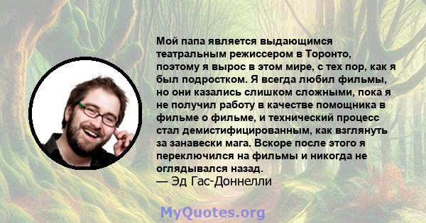 Мой папа является выдающимся театральным режиссером в Торонто, поэтому я вырос в этом мире, с тех пор, как я был подростком. Я всегда любил фильмы, но они казались слишком сложными, пока я не получил работу в качестве