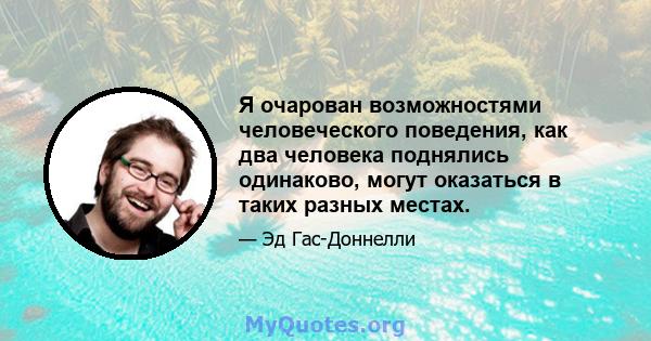 Я очарован возможностями человеческого поведения, как два человека поднялись одинаково, могут оказаться в таких разных местах.