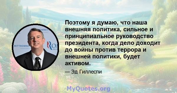 Поэтому я думаю, что наша внешняя политика, сильное и принципиальное руководство президента, когда дело доходит до войны против террора и внешней политики, будет активом.