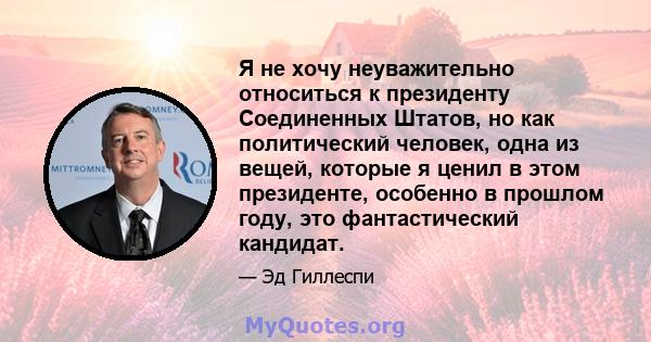 Я не хочу неуважительно относиться к президенту Соединенных Штатов, но как политический человек, одна из вещей, которые я ценил в этом президенте, особенно в прошлом году, это фантастический кандидат.