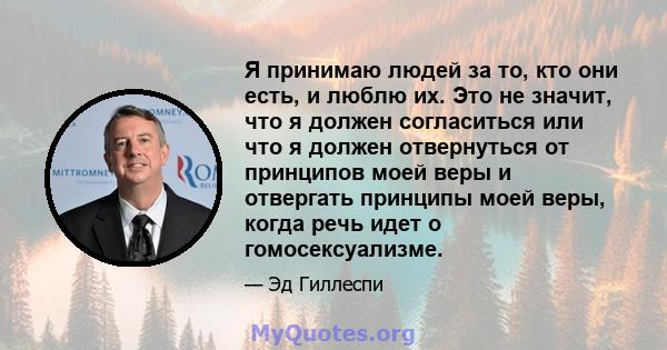 Я принимаю людей за то, кто они есть, и люблю их. Это не значит, что я должен согласиться или что я должен отвернуться от принципов моей веры и отвергать принципы моей веры, когда речь идет о гомосексуализме.