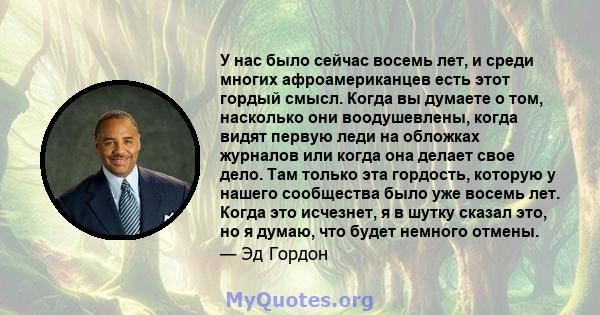 У нас было сейчас восемь лет, и среди многих афроамериканцев есть этот гордый смысл. Когда вы думаете о том, насколько они воодушевлены, когда видят первую леди на обложках журналов или когда она делает свое дело. Там