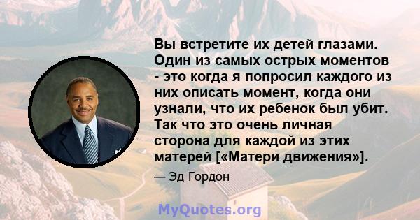 Вы встретите их детей глазами. Один из самых острых моментов - это когда я попросил каждого из них описать момент, когда они узнали, что их ребенок был убит. Так что это очень личная сторона для каждой из этих матерей