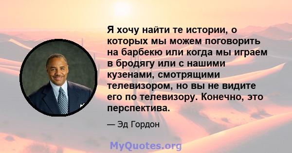 Я хочу найти те истории, о которых мы можем поговорить на барбекю или когда мы играем в бродягу или с нашими кузенами, смотрящими телевизором, но вы не видите его по телевизору. Конечно, это перспектива.