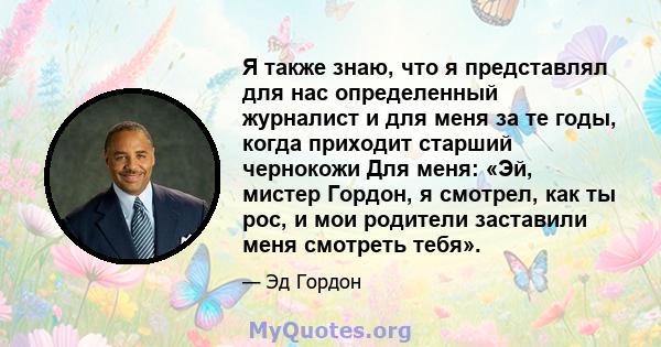 Я также знаю, что я представлял для нас определенный журналист и для меня за те годы, когда приходит старший чернокожи Для меня: «Эй, мистер Гордон, я смотрел, как ты рос, и мои родители заставили меня смотреть тебя».